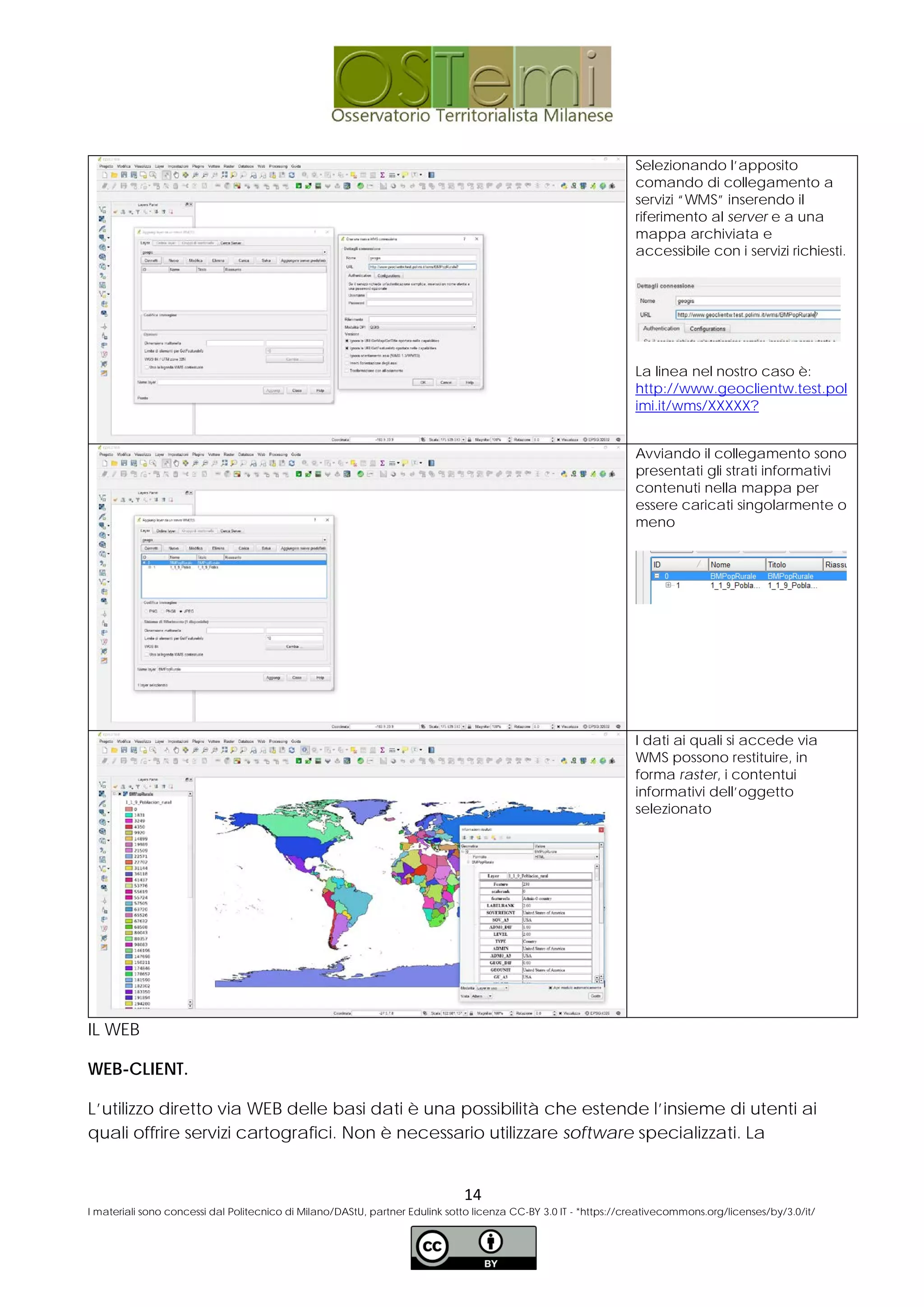 Selezionando l’apposito
comando di collegamento a
servizi “WMS” inserendo il
riferimento al server e a una
mappa archiviata e
accessibile con i servizi richiesti.
La linea nel nostro caso è:
http://www.geoclientw.test.pol
imi.it/wms/XXXXX?
Avviando il collegamento sono
presentati gli strati informativi
contenuti nella mappa per
essere caricati singolarmente o
meno
I dati ai quali si accede via
WMS possono restituire, in
forma raster, i contentui
informativi dell’oggetto
selezionato
IL WEB
WEB-CLIENT.
L’utilizzo diretto via WEB delle basi dati è una possibilità che estende l’insieme di utenti ai
quali offrire servizi cartografici. Non è necessario utilizzare software specializzati. La
14
I materiali sono concessi dal Politecnico di Milano/DAStU, partner Edulink sotto licenza CC-BY 3.0 IT - *https://creativecommons.org/licenses/by/3.0/it/
 