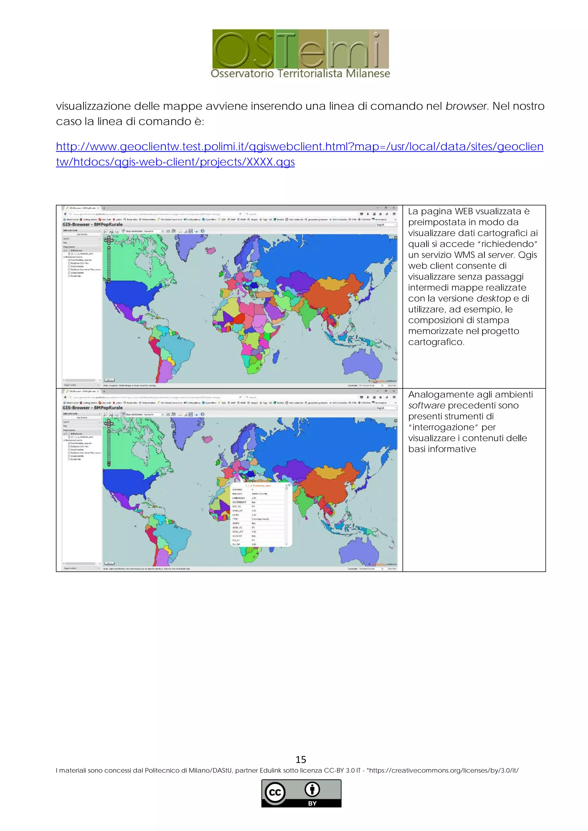 visualizzazione delle mappe avviene inserendo una linea di comando nel browser. Nel nostro
caso la linea di comando è:
http://www.geoclientw.test.polimi.it/qgiswebclient.html?map=/usr/local/data/sites/geoclien
tw/htdocs/qgis-web-client/projects/XXXX.qgs
La pagina WEB vsualizzata è
preimpostata in modo da
visualizzare dati cartografici ai
quali si accede “richiedendo”
un servizio WMS al server. Qgis
web client consente di
visualizzare senza passaggi
intermedi mappe realizzate
con la versione desktop e di
utilizzare, ad esempio, le
composizioni di stampa
memorizzate nel progetto
cartografico.
Analogamente agli ambienti
software precedenti sono
presenti strumenti di
“interrogazione” per
visualizzare i contenuti delle
basi informative
15
I materiali sono concessi dal Politecnico di Milano/DAStU, partner Edulink sotto licenza CC-BY 3.0 IT - *https://creativecommons.org/licenses/by/3.0/it/
 