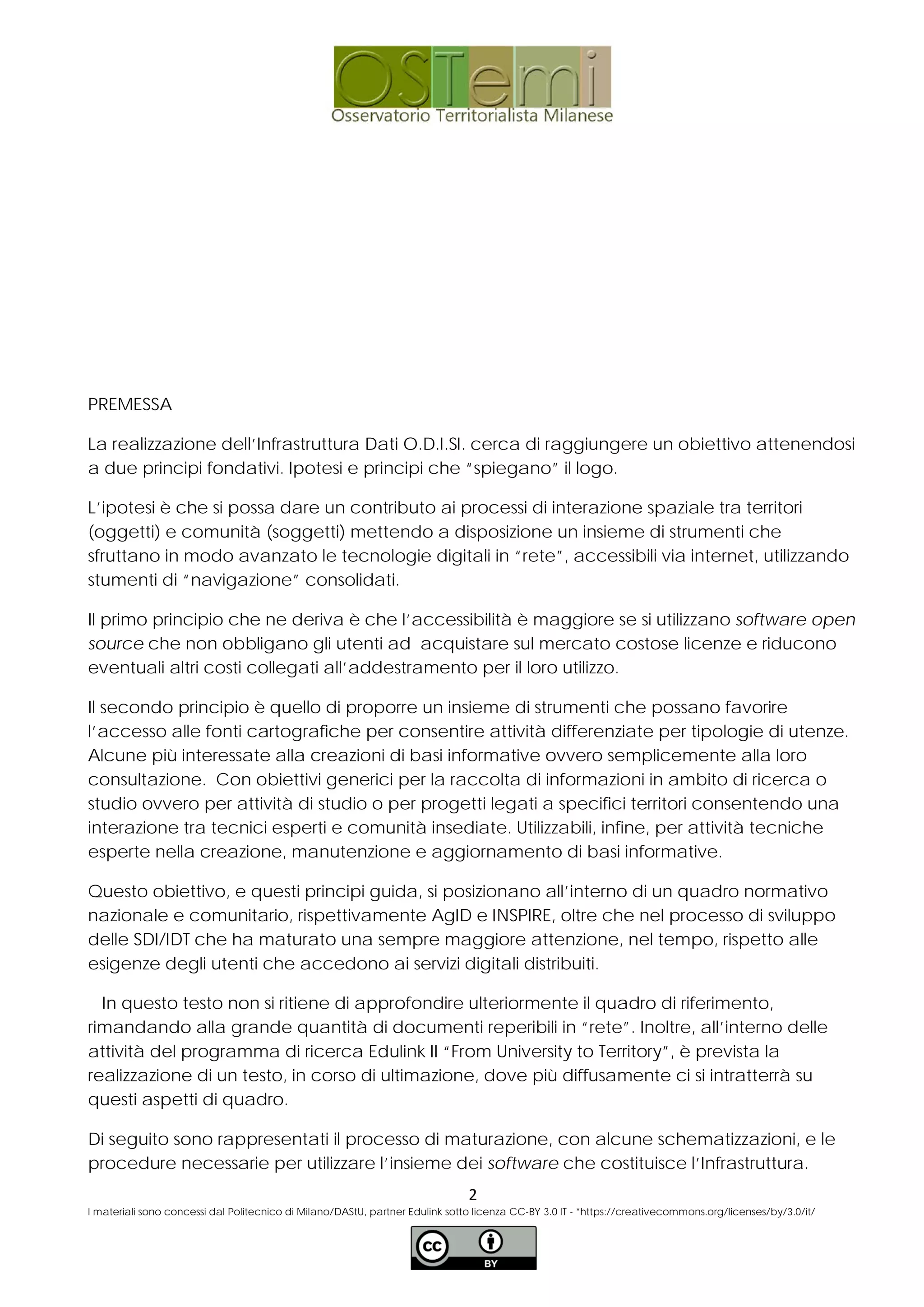 PREMESSA
La realizzazione dell’Infrastruttura Dati O.D.I.SI. cerca di raggiungere un obiettivo attenendosi
a due principi fondativi. Ipotesi e principi che “spiegano” il logo.
L’ipotesi è che si possa dare un contributo ai processi di interazione spaziale tra territori
(oggetti) e comunità (soggetti) mettendo a disposizione un insieme di strumenti che
sfruttano in modo avanzato le tecnologie digitali in “rete”, accessibili via internet, utilizzando
stumenti di “navigazione” consolidati.
Il primo principio che ne deriva è che l’accessibilità è maggiore se si utilizzano software open
source che non obbligano gli utenti ad acquistare sul mercato costose licenze e riducono
eventuali altri costi collegati all’addestramento per il loro utilizzo.
Il secondo principio è quello di proporre un insieme di strumenti che possano favorire
l’accesso alle fonti cartografiche per consentire attività differenziate per tipologie di utenze.
Alcune più interessate alla creazioni di basi informative ovvero semplicemente alla loro
consultazione. Con obiettivi generici per la raccolta di informazioni in ambito di ricerca o
studio ovvero per attività di studio o per progetti legati a specifici territori consentendo una
interazione tra tecnici esperti e comunità insediate. Utilizzabili, infine, per attività tecniche
esperte nella creazione, manutenzione e aggiornamento di basi informative.
Questo obiettivo, e questi principi guida, si posizionano all’interno di un quadro normativo
nazionale e comunitario, rispettivamente AgID e INSPIRE, oltre che nel processo di sviluppo
delle SDI/IDT che ha maturato una sempre maggiore attenzione, nel tempo, rispetto alle
esigenze degli utenti che accedono ai servizi digitali distribuiti.
In questo testo non si ritiene di approfondire ulteriormente il quadro di riferimento,
rimandando alla grande quantità di documenti reperibili in “rete”. Inoltre, all’interno delle
attività del programma di ricerca Edulink II “From University to Territory”, è prevista la
realizzazione di un testo, in corso di ultimazione, dove più diffusamente ci si intratterrà su
questi aspetti di quadro.
Di seguito sono rappresentati il processo di maturazione, con alcune schematizzazioni, e le
procedure necessarie per utilizzare l’insieme dei software che costituisce l’Infrastruttura.
2
I materiali sono concessi dal Politecnico di Milano/DAStU, partner Edulink sotto licenza CC-BY 3.0 IT - *https://creativecommons.org/licenses/by/3.0/it/
 