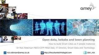Cover with focus picture 1 Cover with focus picture 2 Cover with focus picture 3
Open data, kebabs and town planning
How to build Smart Cities as if people mattered
Dr Rick Robinson FBCS CITP FRSA AoU, IT Director, Smart Data and Technology
rick.robinson@amey.co.uk http://theurbantechnologist.com @dr_rick
 