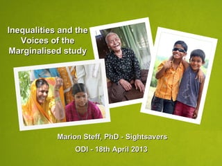 Inequalities and theInequalities and the
Voices of theVoices of the
Marginalised studyMarginalised study
Marion Steff, PhD - SightsaversMarion Steff, PhD - Sightsavers
ODI - 18th April 2013ODI - 18th April 2013
 
