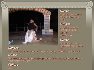 UlisseDove mi trovo…sono in salvo, ma dove sono finito?CalipsoSei giunto nella mia terra, straniero, io ti ospiterò…sono Calipso. UlisseOh, tu mi dai riparo e conforto! Ulisse   è il mio nome. CalipsoUlisse, io mi prenderò cura di te    e potrai restare qui tutto il tempo che vorrai.UlisseSì, mi curerò, resterò qui per un po’, poi farò ritorno alla mia patria, quando avrò recuperato le mie forze!CalipsoSì…