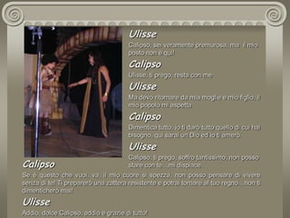 UlisseCalipso, sei veramente premurosa, ma  il mio posto non è qui! CalipsoUlisse, ti prego, resta con meUlisseMa devo ritornare da mia moglie e mio figlio, il mio popolo mi aspettaCalipsoDimentica tutto, io ti darò tutto quello di cui hai bisogno, qui sarai un Dio ed io ti amerò.UlisseCalipso, ti prego, soffro tantissimo, non posso stare con te…mi dispiace.CalipsoSe è questo che vuoi, va, il mio cuore si spezza, non posso pensare di vivere senza di te! Ti preparerò una zattera resistente e potrai tornare al tuo regno…non ti dimenticherò mai!UlisseAddio, dolce Calipso, addio e grazie di tutto!