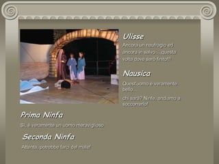 UlisseAncora un naufragio ed ancora in salvo….questa volta dove sarò finito!!! NausicaQuest'uomo è veramente bello…chi sarà? Ninfe, andiamo a soccorrerlo!Prima NinfaSì, è veramente un uomo meraviglioso.  Seconda Ninfa Attenta, potrebbe farci del male!