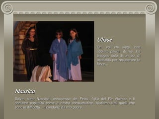 UlisseOh, voi chi siete, non abbiate paura  di me…ho bisogno solo di un po’ di ospitalità per recuperare le forze…NausicaSalve, sono Nausica, principessa dei Feaci, figlia del Re Alcinoo e ti doniamo ospitalità come è nostra consuetudine. Aiutiamo tutti quelli che sono in difficoltà…ti condurrò da mio padre…