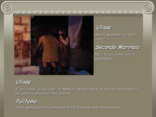  UlisseAttenti, guardate, ma quello  cos’è? Secondo MarinaioMa… ha un occhio solo! E' gigantesco…  UlisseE' un ciclope, un figlio del Dio Nettuno, stiamo attenti, si ciba di cose umane e noi potremo diventare il suo pranzo!PolifemoUmm, sento odore di carne umana! Chi è entrato nella mia caverna?