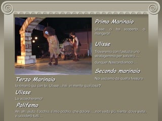 Primo MarinaioUlisse, ci ha scoperto, ci mangerà!UlisseTroveremo con l'astuzia uno stratagemma per salvarci….dunque! Nascondiamoci…Secondo marinaioNoi usciamo da quella fessuraTerzo MarinaioIo rimarrò qui con te, Ulisse…hai  in mente qualcosa?UlisseLo accecheremo! PolifemoAh, ah, aiuto, l'occhio, il mio occhio, che dolore…..non vedo più niente, dove siete, vi ucciderò tutti… 