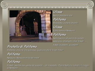 UlisseNon ci prenderai maiPolifemoMaledetto, come ti chiami?UlisseIl mio nome è NessunoPolifemoNon riuscirai ad uscire da questaisola vivo, chiamerò i miei  fratelli…fratelli aiutatemi, aiutatemi! Fratellodi PolifemoPolifemo, che c'è, c'è qualcosa, qualcuno che ti fa del male?  PolifemoNessuno, Nessuno mi fa del male!PolifemoFratelli, perché non venite ad aiutarmi….oh maledetto, Padre Nettuno maledici il viaggio di Nessuno