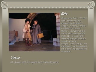 EoloUlisse, sono Eolo, il Dio dei venti,  sono venuto a soccorrerti e facilitarti il viaggio…Nettuno, è molto in collera con te, stai attento… io invece voglio aiutarti  donandoti questa cesta. Qui  ci  sono tutti i miei venti che potrai usare quando ne avrai bisogno…sono tutti qui, ma stai attento , se li lasci liberi tutti ci sarà una spaventosa tempesta! UlisseOh, Dio dei venti, ti ringrazio, farò molta attenzione