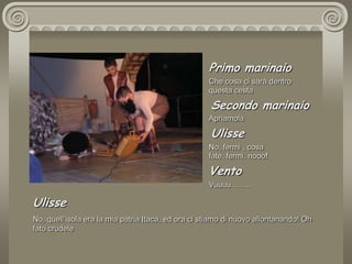 Primo marinaioChe cosa ci sarà dentro questa cesta Secondo marinaioApriamola UlisseNo, fermi , cosa  fate, fermi, nooo!VentoVuuuu…….. UlisseNo, quell’isola era la mia patria Itaca, ed ora ci stiamo di nuovo allontanando! Oh fato crudele 