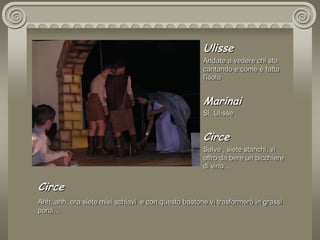 Ulisse Andate a vedere chi sta cantando e come è fatta l'isola MarinaiSì, Ulisse CirceSalve , siete stanchi, vi offro da bere un bicchiere di vino… CirceAhh, ahh, ora siete miei schiavi  e con questo bastone vi trasformerò in grassi  porci…
