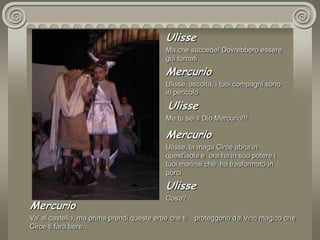 UlisseMa che succede! Dovrebbero essere già tornatiMercurioUlisse, ascolta, i tuoi compagni sono  in pericolo UlisseMa tu sei il Dio Mercurio!!!MercurioUlisse, la maga Circe abita in quest'isola e  ora ha in suo potere i tuoi marinai che  ha trasformato in porci UlisseCosa?MercurioVa’ al castello, ma prima prendi queste erbe che ti    proteggono dal vino magico che Circe ti farà bere…