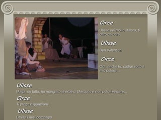 CirceUlisse sei molto stanco, ti offro da bere UlisseBen Volentieri CirceOra, anche tu, cadrai sotto il mio potere… UlisseMaga, so tutto, ho mangiato le erbe di Mercurio e non potrai vincere… CirceTi prego risparmiami UlisseLibera i miei compagni