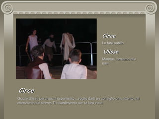 CirceLo farò subito  UlisseMarinai, torniamo alle navi CirceGrazie Ulisse per avermi risparmiato…voglio darti un consiglio ora, attento, fai attenzione alle sirene. Ti incanteranno con la loro voce.