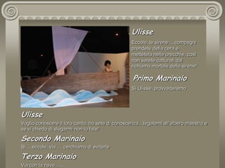 UlisseEccole, le sirene….compagni prendete della cera e mettetela nelle orecchie, così non sarete catturati dal richiamo mortale delle sirene! Primo MarinaioSì Ulisse, provvederemoUlisseVoglio conoscere il loro canto, ho sete di conoscenza…legatemi all’albero maestro e se vi chiedo di slegarmi non lo fate! Secondo MarinaioSì….eccole, via … cerchiamo di evitarleTerzo MarinaioVia con la nave…..