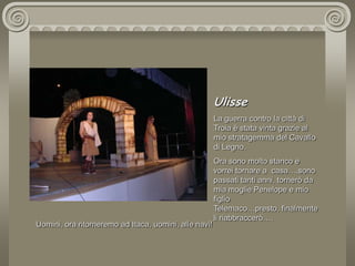 UlisseLa guerra contro la città di Troia è stata vinta grazie al mio stratagemma del Cavallo di Legno.Ora sono molto stanco e vorrei tornare a  casa….sono passati tanti anni, tornerò da mia moglie Penelope e mio figlio Telemaco…presto, finalmente li riabbraccerò….Uomini, ora ritorneremo ad Itaca, uomini, alle navi!