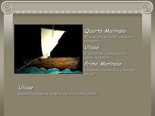 Quarto MarinaioSì, le stiamo evitando, possiamo proseguire…UlisseE’ tutto finito, un’esperienza unica, incredibile…Primo MarinaioIl mare è in burrasca, è una notte da lupi!UlisseDobbiamo superare quegli scogli con molta cautela…