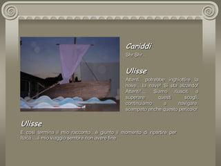 CariddiShr Shr…UlisseAttenti, potrebbe inghiottire la nave….la nave! Si sta alzando! Attenti!.... Siamo riusciti a superare questi scogli, continuiamo a navigare, scampato anche questo pericolo!UlisseE così termina il mio racconto…è giunto il momento di ripartire per Itaca….il mio viaggio sembra non avere fine