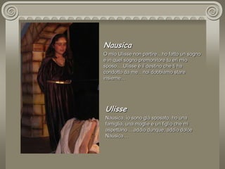 NausicaO mio Ulisse non partire…ho fatto un sogno e in quel sogno premonitore tu eri mio sposo….Ulisse è il destino che ti ha condotto da me…noi dobbiamo stare insieme…UlisseNausica, io sono già sposato, ho una famiglia, una moglie e un figlio che mi aspettano….addio dunque, addio dolce Nausica…