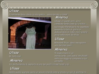 UlisseFinalmente Itaca, Itaca, la mia patria….sono tornato a casa! MinervaUlisse, in questi anni, sono cambiate tante cose qui a Itaca….tua moglie Penelope ti ha aspettato tessendo la tela di giorno e disfacendola di notte, ma il potere ora è nelle mani dei Proci.UlisseMaledetti Proci, devo escogitare uno dei miei piani…MinervaTi trasformerò in un mendicante, così potrai intrufolarti nella tua reggia e compiere la tua vendettaUlisseSì, farò così MinervaVa’ da Eumeo,lui ti ospiterà, è uno dei pochi rimasti fedeli a te…UlisseAndrò subito signore, sono un povero mendicante e chiedo un po’ di elemosina…