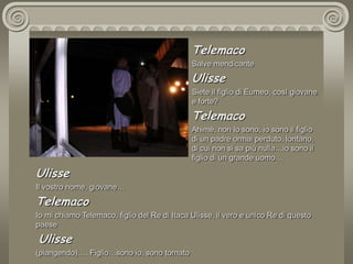 TelemacoSalve mendicanteUlisseSiete il figlio di Eumeo, così giovane e forte?TelemacoAhimè, non lo sono, io sono il figlio di un padre ormai perduto, lontano, di cui non si sa più nulla…io sono il figlio di un grande uomo… UlisseIl vostro nome, giovane…TelemacoIo mi chiamo Telemaco, figlio del Re di Itaca Ulisse, il vero e unico Re di questo paese Ulisse(piangendo)…. Figlio…sono io, sono tornato 