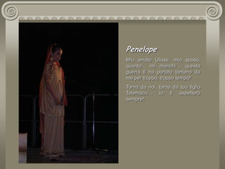 PenelopeMio amato Ulisse, mio sposo, quanto  mi manchi… questa guerra ti ha portato lontano da me per troppo, troppo tempo! Torna da noi, torna da tuo figlio Telemaco… io ti aspetterò sempre!