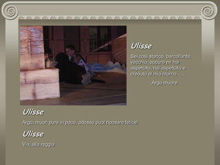 UlisseSei così stanco, barcollante, vecchio, eppure mi hai aspettato, hai aspettato e creduto al mio ritorno….. Argo muoreUlisseArgo, muori pure in pace, adesso puoi riposare felice!UlisseVia, alla reggia