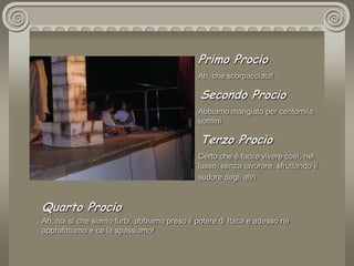 Primo ProcioAh, che scorpacciata! Secondo ProcioAbbiamo mangiato per centomila uomini Terzo ProcioCerto che è facile vivere così, nel lusso, senza lavorare, sfruttando il sudore degli altri Quarto ProcioAh, noi sì che siamo furbi, abbiamo preso il potere di Itaca e adesso ne  approfittiamo e ce la spassiamo!