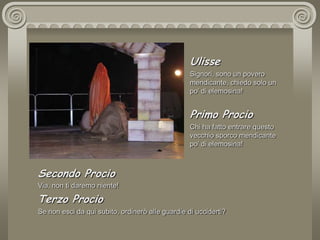   UlisseSignori, sono un povero mendicante, chiedo solo un po’ di elemosina!Primo ProcioChi ha fatto entrare questo vecchio sporco mendicante po’ di elemosina!Secondo ProcioVia, non ti daremo niente!Terzo ProcioSe non esci da qui subito, ordinerò alle guardie di ucciderti?