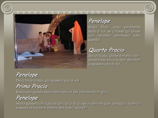 PenelopeBasta Proci, sono veramente stufa di voi, se ci fosse qui Ulisse non avrebbe permesso tutto questo! Quarto Procio Sei un’illusa, Ulisse è morto, non tornerà mai più e tu devi deciderti a sposare uno di noi.PenelopeDevo finire la tela, poi sposerò uno di voiPrimo ProcioBasta con questa storia della tela, ci stai prendendo in giro…PenelopeAllora sposerò chi riuscirà con l’arco di Ulisse a centrare quel bersaglio, facendo passare la frecce in mezzo alle dodici scure!!! 