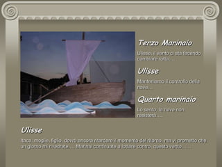 Terzo MarinaioUlisse, il vento ci sta facendo cambiare rotta….UlisseManteniamo il controllo della nave…Quarto marinaioLo sento, la nave non resisterà…. UlisseItaca, moglie, figlio, dovrò ancora ritardare il momento del ritorno, ma vi prometto che un giorno mi rivedrete…. Marinai continuate a lottare contro  questo vento……