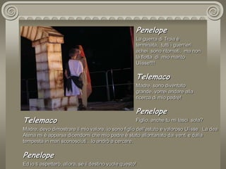 PenelopeLa guerra di Troia è terminata,  tutti i guerrieri achei  sono ritornati,  ma non la flotta  di  mio marito Ulisse!!!!TelemacoMadre, sono diventato grande, vorrei andare alla ricerca di mio padre!PenelopeFiglio, anche tu mi lasci  sola?TelemacoMadre, devo dimostrare il mio valore, io sono figlio dell'astuto e valoroso Ulisse.  La dea Atena mi è apparsa dicendomi che mio padre è stato allontanato dai venti e dalla tempesta in mari sconosciuti…lo andrò a cercare. PenelopeEd io ti aspetterò, allora, se il destino vuole questo!