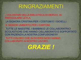 •I VOLONTARI DELLA BIBLIOTECA DI DERVIO, IN
PARTICOLARE LEYLA.
•LA SIGNORA CRISTINA PER I COSTUMI E I GIOIELLI.
•IL SIGNOR UMBERTO PER I CARTONI.
•TUTTE LE MAESTRE, I BAMBINI E LE COLLABORATRICI
SCOLASTICHE CHE HANNO COLLABORATO E SOPPORTATO
CON PAZIENZA LA NOSTRA CONFUSIONE!!!!!
•TUTTI COLORO CHE IN DIVERSI MODI HANNO
COLLABORATO Al NOSTRO LAVORO.
GRAZIE !
 