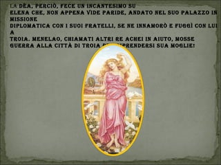 LA dèA, PErcIò, fEcE Un IncAntEsImo sU
ELEnA chE, non APPEnA vIdE PArIdE, AndAto nEL sUo PALAzzo In
mIssIonE
dIPLomAtIcA con I sUoI frAtELLI, sE nE InnAmorò E fUggì con LUI
A
troIA. mEnELAo, chIAmAtI ALtrI rE AchEI In AIUto, mossE
gUErrA ALLA cIttà dI troIA PEr rIPrEndErsI sUA mogLIE!
 