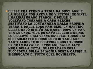 ULIssE ErA fErmo A troIA dA dIEcI AnnI E
LA gUErrA non AvEvA né vIncItorI né vIntI.
I mArInAI ErAno stAnchI E dELUsI E
voLEvAno tornArE A cAsA PErché
sEntIvAno LA LontAnAnzA dALLA ProPrIA
tErrA E dALLE Loro fAmIgLIE. Un mAttIno
ULIssE Andò In rIvA AL mArE , doPo Un Po ‘,
trA LE ondE, vIdE Un cAvALLUccIo mArIno,
Lo ossErvò E gLI vEnnE Un’ IdEA. tornò dAI
sUoI soLdAtI E ordInò Loro dI tAgLIArE
tAntI ALBErI E dI costrUIrE con I tronchI
Un grAn cAvALLo. I troIAnI, dALLE ALtE
mUrA dELLA cIttà, gUArdAvAno cosA
sUccEdEvA sULLA sPIAggIA sEnzA cAPIrE IL
sIgnIfIcAto dI tUtto qUEL movImEnto.
 