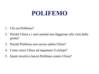 POLIFEMO
1. Chi era Polifemo?
2. Perché Ulisse e i suoi uomini non fuggirono alla vista della
grotta?
3. Perché Polifemo non uccise subito Ulisse?
4. Come riuscì Ulisse ad ingannare il ciclope?
5. Quale invettiva lanciò Polifemo contro Ulisse?
 