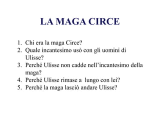 LA MAGA CIRCE
1. Chi era la maga Circe?
2. Quale incantesimo usò con gli uomini di
Ulisse?
3. Perché Ulisse non cadde nell’incantesimo della
maga?
4. Perché Ulisse rimase a lungo con lei?
5. Perché la maga lasciò andare Ulisse?
 