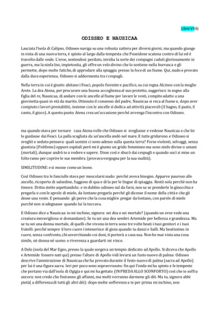 LibroVI(6)
ODISSEO E NAUSICAA
Lasciata l’isola di Calipso, Odisseo naviga su una robusta zattera per diversi giorni, ma quando giunge
in vista di una nuova terra, è spinto al largo dalla tempesta che Poseidone scatena contro di lui ed è
travoltodalle onde. L’eroe, sentendosi perduto, invidia la sorte dei compagni caduti gloriosamente in
guerra, ma la ninfa Ino, impietosita, gli offreun velodivino che lo sostiene nella burrasca e gli
permette, dopo molte fatiche,di approdare alla spiaggia presso la focedi un fiume. Qui, nudo e provato
dalla dura esperienza, Odisseo si addormenta tra i cespugli.
Nella terra in cui è giunto abitano i Feaci, popolo fiorente e pacifico,su cui regna Alcinoo con la moglie
Arete. La dea Atena, per procurare una buona accoglienzaal suo protetto, suggerisce in sogno alla
figlia del re, Nausicaa, di andare con le ancelle al fiume per lavare le vesti, compitoadatto a una
giovinetta quasi in età da marito. Ottenuto il consenso del padre, Nausicaa si reca al fiume e, dopo aver
compiuto i lavori prestabiliti, insieme con le ancelle si dedica ad attività piacevoli (il bagno, il pasto, il
canto, il gioco).A questo punto Atena crea un’occasione perché avvenga l’incontro con Odisseo.
ma quando stava per tornare casa Atena volle che Odisseo si svegliasse e vedesse Nausicaa e che lei
lo guidasse dai Feaci. La palla scagliata da un’ancella andò nel mare. E tutte gridarono e Odisseo si
svegliò e seduto pensava: quali uomini ci sono adesso sulla questa terra? Forse violenti, selvaggi, senza
giustizia (Polifemo) oppure ospitali però mi è giunto un grido femmineo ma sono ninfe divine o umani
(mortali), dunque andrò io a vedere e sapere. Disse così e sbucò dai cespugli e quando uscì si mise un
foltoramo per coprire le sue membra (provavavergogna per la sua nudità).
SIMILITUDINE:esi mosse comeun leone.
Così Odisseo tra le fanciulle stava per mescolarsi nudo: perché aveva bisogno. Apparve pauroso alle
ancelle, ricoperto di salsedine, fuggono di qua e di la per le lingue di spiaggia. Restò sola perché non ha
timore. Dritta stette aspettandolo: e in dubbio odisseo sul da farsi, non sa se prenderle le ginocchia e
pregarla o con le aprole di miele, da lontano pregarla perché gli dicesse il nome della cittàe che gli
desse una veste. E pensando gli perve che la cosa miglire pregar da lontano, con parole di miele
purchè non si sdegnasse quando lui la toccava.
E Odisseo dice a Nausicaa: io mi inchino, signora: sei dea o sei mortale? (quando un eroe vede una
creatura meravigliosa si domandano). Se tu sei una dea sembri Artemide per bellezza e grandezza. Ma
se tu sei una donna mortale, di quelli che vivonoin terra sono tre volte beati i tuoi genitori e i tuoi
fratelli: perché sempre il loro cuore i intenerisce di gioia quando tu danzi e balli. Ma beatissimo in
cuore, senza confronto,chisoverchiando coi doni, ti porterà a casa sua. Non ho mai vista una cosa
simile, né donna né uomo: e riverenza a guardarti mi vince.
A Delo (isola del Mar Egeo, presso la quale sorgeva un tempio dedicato ad Apollo. Si diceva che Apollo
e Artemide fossero nati qui) presso l’altare di Apollo vidi levarsi un fustonuovo di palma: Odisseo
descrive l’ammirazione di Nausicaa che ha provatodurante il festo nuovodi palma (sacra ad Apollo)
per lui è una figura sacra. Ieri per pocosono sopravvissuto: fin qui l’onda mi ha spinto e le tempeste
che portano via dall’isola di Ogigia e qui mi ha gettato (INPREDAALLO SCONFORTO) così che io soffra
ancora: non credo che finiranno gli affanni, ma molti vorranno darmene gli dèi. Ma tu, signora abbi
pietà( a differenzadi tutti gli altri dèi): dopo molte sofferenzea te per prima mi inchino, non
 