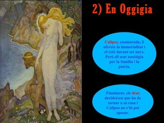 2) En Oggigia

   Calipso, enamorada, li
  ofereix la immortalitat i
  el reté durant set anys.
   Però ell sent nostàlgia
      per la família i la
           pàtria.




   Finalment, els déus
  decideixen que ha de
    tornar a sa casa i
   Calipso no s’hi pot
         oposar.
 