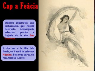 Cap a Feàcia
  Odisseu construeix una
  embarcació, que Posidó
  destrueix.  Aconsegueix
  salvar-se   gràcies   a
  l’ajuda de la dea Ino
  Leucòtea.


Arriba nu a la illa dels
feacis, on l’acull la princesa
Nausica, i els seus pares, els
reis Alcinou i Arete.
 