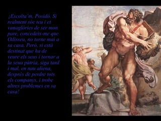       ¡Escolta’m, Posidó. Si
   realment sóc teu i et
   vanaglòries de ser mon
   pare, concedeix-me que
   Odisseu, no torne mai a
   sa casa. Però, si està
   destinat que ha de
   veure els seus i tornar a
   la seua pàtria, siga tard
   i mal, en nau aliena,
   després de perdre tots
   els companys, i trobe
   altres problemes en sa
   casa!
       Polifem a son pare, Posidó
 