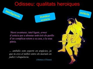 Odisseu: qualitats heroiques
inte
    li   g èn                                        astúci
                                                           a
             ci a                           t
                                   Habilita
                                   oratòria



     Heroi aventurer, intel·ligent, armat 
    d’astúcia per a afrontar amb èxit els perills 
    d’un complicat retorn a sa casa, a la seua 
    pàtria.


   … ambdós som experts en argúcies, ja
   que tu eres el millor entre els mortals en
   judici i eloquència. 
                               (Atenea a Ulisses)
 