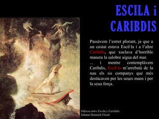 ESCILA i
                       CARIBDIS
       Passàvem  l’estret  plorant,  ja  que  a 
       un  costat  estava  Escil·la  i  a  l’altre 
       Caribdis,  que  xuclava  d’horrible 
       manera la salobre aigua del mar.
       ...  i  mentre  contemplàvem 
       Caribdis,  Escil·la  m’arrebatà  de  la 
       nau  els  sis  companys  que  més 
       destàcaven per les seues mans i per 
       la seua força. 




Odiseu entre Escila y Caribdis. 
Johann Heinrich Füssli
 
