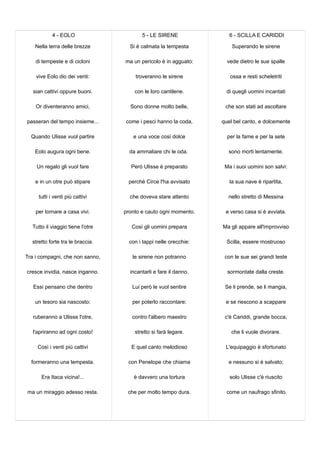 4 - EOLO
Nella terra delle brezze
di tempeste e di cicloni
vive Eolo dio dei venti:
sian cattivi oppure buoni.
Or diventeranno amici,
passeran del tempo insieme...
Quando Ulisse vuol partire
Eolo augura ogni bene.
Un regalo gli vuol fare
e in un otre può stipare
tutti i venti più cattivi
per tornare a casa vivi.
Tutto il viaggio tiene l'otre
stretto forte tra le braccia.
Tra i compagni, che non sanno,
cresce invidia, nasce inganno.
Essi pensano che dentro
un tesoro sia nascosto:
ruberanno a Ulisse l'otre,
l'apriranno ad ogni costo!
Così i venti più cattivi
formeranno una tempesta.
Era Itaca vicina!...
ma un miraggio adesso resta.
5 - LE SIRENE
Si è calmata la tempesta
ma un pericolo è in agguato:
troveranno le sirene
con le loro cantilene.
Sono donne molto belle,
come i pesci hanno la coda,
e una voce così dolce
da ammaliare chi le oda.
Però Ulisse è preparato
perché Circe l'ha avvisato
che doveva stare attento
pronto e cauto ogni momento.
Così gli uomini prepara
con i tappi nelle orecchie:
le sirene non potranno
incantarli e fare il danno.
Lui però le vuol sentire
per poterlo raccontare:
contro l'albero maestro
stretto si farà legare.
E quel canto melodioso
con Penelope che chiama
è davvero una tortura
che per molto tempo dura.
6 - SCILLA E CARIDDI
Superando le sirene
vede dietro le sue spalle
ossa e resti scheletriti
di quegli uomini incantati
che son stati ad ascoltare
quel bel canto, e dolcemente
per la fame e per la sete
sono morti lentamente.
Ma i suoi uomini son salvi:
la sua nave è ripartita,
nello stretto di Messina
e verso casa si è avviata.
Ma gli appare all'improvviso
Scilla, essere mostruoso
con le sue sei grandi teste
sormontate dalla creste.
Se li prende, se li mangia,
e se riescono a scappare
c'è Cariddi, grande bocca,
che li vuole divorare.
L'equipaggio è sfortunato
e nessuno si è salvato;
solo Ulisse c'è riuscito
come un naufrago sfinito.
 