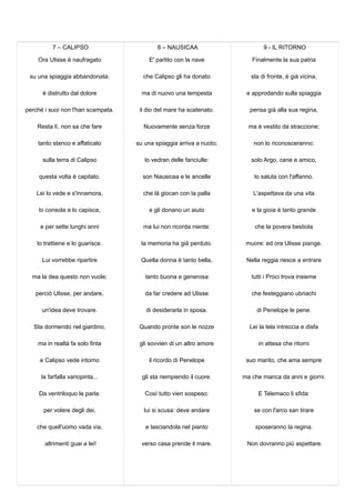7 – CALIPSO
Ora Ulisse è naufragato
su una spiaggia abbandonata:
è distrutto dal dolore
perché i suoi non l'han scampata.
Resta lì, non sa che fare
tanto stanco e affaticato
sulla terra di Calipso
questa volta è capitato.
Lei lo vede e s'innamora,
lo consola e lo capisce,
e per sette lunghi anni
lo trattiene e lo guarisce.
Lui vorrebbe ripartire
ma la dea questo non vuole;
perciò Ulisse, per andare,
un'idea deve trovare.
Sta dormendo nel giardino,
ma in realtà fa solo finta
e Calipso vede intorno
la farfalla variopinta...
Da ventriloquo le parla:
per volere degli dei,
che quell'uomo vada via,
altrimenti guai a lei!
8 – NAUSICAA
E' partito con la nave
che Calipso gli ha donato
ma di nuovo una tempesta
il dio del mare ha scatenato.
Nuovamente senza forze
su una spiaggia arriva a nuoto;
lo vedran delle fanciulle:
son Nausicaa e le ancelle
che là giocan con la palla
e gli donano un aiuto
ma lui non ricorda niente:
la memoria ha già perduto.
Quella donna è tanto bella,
tanto buona e generosa
da far credere ad Ulisse
di desiderarla in sposa.
Quando pronte son le nozze
gli sovvien di un altro amore
il ricordo di Penelope
gli sta riempiendo il cuore.
Così tutto vien sospeso:
lui si scusa: deve andare
e lasciandola nel pianto
verso casa prende il mare.
9 - IL RITORNO
Finalmente la sua patria
sta di fronte, è già vicina,
e approdando sulla spiaggia
pensa già alla sua regina,
ma è vestito da straccione;
non lo riconosceranno:
solo Argo, cane e amico,
lo saluta con l'affanno.
L'aspettava da una vita
e la gioia è tanto grande
che la povera bestiola
muore: ed ora Ulisse piange.
Nella reggia riesce a entrare
tutti i Proci trova insieme
che festeggiano ubriachi
di Penelope le pene.
Lei la tela intreccia e disfa
in attesa che ritorni
suo marito, che ama sempre
ma che manca da anni e giorni.
E Telemaco li sfida:
se con l'arco san tirare
sposeranno la regina.
Non dovranno più aspettare.
 