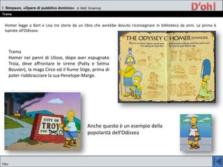 Homer legge a Bart e Lisa tre storie da un libro che avrebbe dovuto riconsegnare in biblioteca da anni. La prima è
ispirata all’Odissea:
I Simpson, «Opere di pubblico dominio» di Matt Groening
Trama
Film
Trama
Homer nei panni di Ulisse, dopo aver espugnato
Troia, deve affrontare le sirene (Patty e Selma
Bouvier), la maga Circe ed il fiume Stige, prima di
poter riabbracciare la sua Penelope-Marge.
Anche questo è un esempio della
popolarità dell’Odissea
 