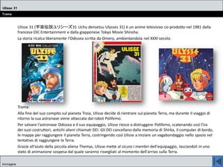 Ulisse 31 (宇宙伝説ユリシーズ31 Uchu densetsu Ulysses 31) è un anime televisivo co-prodotto nel 1981 dalla
francese DIC Entertainment e dalla giapponese Tokyo Movie Shinsha.
La storia ricalca liberamente l'Odissea scritta da Omero, ambientandola nel XXXI secolo.
Trama:
Alla fine del suo compito sul pianeta Troia, Ulisse decide di rientrare sul pianeta Terra, ma durante il viaggio di
ritorno la sua astronave viene attaccata dal robot Polifemo.
Per salvare l'astronave Odissea e il suo equipaggio, Ulisse riesce a distruggere Polifemo, scatenando così l'ira
dei suoi costruttori, antichi alieni chiamati DEI. Gli DEI cancellano dalla memoria di Shirka, il computer di bordo,
le mappe per raggiungere il pianeta Terra, costringendo così Ulisse a iniziare un vagabondaggio nello spazio nel
tentativo di raggiungere la Terra.
Grazie all'aiuto della piccola aliena Themys, Ulisse mette al sicuro i membri dell'equipaggio, lasciandoli in uno
stato di animazione sospesa dal quale saranno risvegliati al momento dell'arrivo sulla Terra.
Ulisse 31
Trama
Immagine
 