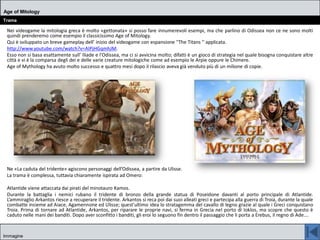 Nei videogame la mitologia greca è molto «gettonata» si posso fare innumerevoli esempi, ma che parlino di Odissea non ce ne sono molti
quindi prenderemo come esempio il classicissimo Age of Mitology.
Qui è sviluppato un breve gameplay dell’ inizio del videogame con espansione ''The Titans '' applicata.
http://www.youtube.com/watch?v=AIPjHGqmhJM.
Esso non si basa esattamente sull’ Iliade e l'Odissea, ma ci si avvicina molto; difatti è un gioco di strategia nel quale bisogna conquistare altre
città e vi è la comparsa degli dei e delle varie creature mitologiche come ad esempio le Arpie oppure le Chimere.
Age of Mythology ha avuto molto successo e quattro mesi dopo il rilascio aveva già venduto più di un milione di copie.
Ne «La caduta del tridente» agiscono personaggi dell’Odissea, a partire da Ulisse.
La trama è complessa, tuttavia chiaramente ispirata ad Omero:
Atlantide viene attaccata dai pirati del minotauro Kamos.
Durante la battaglia i nemici rubano il tridente di bronzo della grande statua di Poseidone davanti al porto principale di Atlantide.
L’ammiraglio Arkantos riesce a recuperare il tridente. Arkantos si reca poi dai suoi alleati greci e partecipa alla guerra di Troia, durante la quale
combatte insieme ad Aiace, Agamennone ed Ulisse; quest'ultimo idea lo stratagemma del cavallo di legno grazie al quale i Greci conquistano
Troia. Prima di tornare ad Atlantide, Arkantos, per riparare le proprie navi, si ferma in Grecia nel porto di Ioklos, ma scopre che questo è
caduto nelle mani dei banditi. Dopo aver sconfitto i banditi, gli eroi lo seguono fin dentro il passaggio che li porta a Erebus, il regno di Ade….
Age of Mitology
Trama
Immagine
 