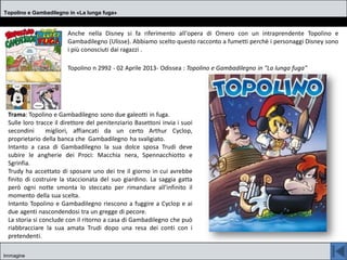 Topolino e Gambadilegno in «La lunga fuga»
Immagine
Anche nella Disney si fa riferimento all'opera di Omero con un intraprendente Topolino e
Gambadilegno (Ulisse). Abbiamo scelto questo racconto a fumetti perchè i personaggi Disney sono
i più conosciuti dai ragazzi .
Topolino n 2992 - 02 Aprile 2013- Odissea : Topolino e Gambadilegno in "La lunga fuga"
Trama: Topolino e Gambadilegno sono due galeotti in fuga.
Sulle loro tracce il direttore del penitenziario Basettoni invia i suoi
secondini migliori, affiancati da un certo Arthur Cyclop,
proprietario della banca che Gambadilegno ha svaligiato.
Intanto a casa di Gambadilegno la sua dolce sposa Trudi deve
subire le angherie dei Proci: Macchia nera, Spennacchiotto e
Sgrinfia.
Trudy ha accettato di sposare uno dei tre il giorno in cui avrebbe
finito di costruire la staccionata del suo giardino. La saggia gatta
però ogni notte smonta lo steccato per rimandare all'infinito il
momento della sua scelta.
Intanto Topolino e Gambadilegno riescono a fuggire a Cyclop e ai
due agenti nascondendosi tra un gregge di pecore.
La storia si conclude con il ritorno a casa di Gambadilegno che può
riabbracciare la sua amata Trudi dopo una resa dei conti con i
pretendenti.
 