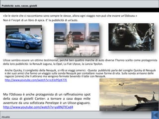 «Se le storie che ci raccontiamo sono sempre le stesse, allora ogni viaggio non può che essere un'Odissea.»
Non è l’incipit di un libro di epica. E’ la pubblicità di un’auto.
Ulisse sembra essere un ottimo testimonial, perché ben quattro marche di auto diverse l’hanno scelto come protagonista
della loro pubblicità: la Renault Laguna, la Opel, La Fiat Ulysse, la Lancia Ypsilon.
Pubblicità: auto, cacao, gioielli
Attualità
Ma l’Odissea è anche protagonista di un raffinatissimo spot
della casa di gioielli Cartier: a tornare a casa dopo mille
avventure da una sofisticata Penelope è un Ulisse-giaguaro.
http://www.youtube.com/watch?v=yaBNjTtCxd4
Anche Quicky, il coniglietto della Nesquik, si rifà ai viaggi omerici. -Questa pubblicità parla del coniglio Quicky di Nesquik
e dei suoi amici che fanno un viaggio sulla sonda Nesquik per contattare nuove forme di vita. Sulla sonda arrivano delle
ragazze (sirene) che li attirano ma vengono fermate bevendo il latte con Nesquik.
http://www.youtube.com/watch?v=o33zPQzK77E
 